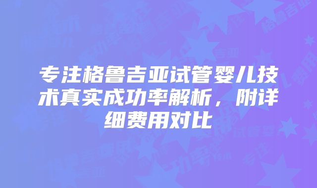 专注格鲁吉亚试管婴儿技术真实成功率解析,附详细费用对比
