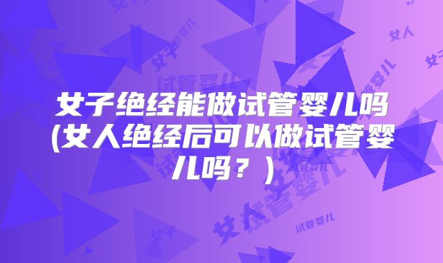 女子绝经能做试管婴儿吗(女人绝经后可以做试管婴儿吗?)