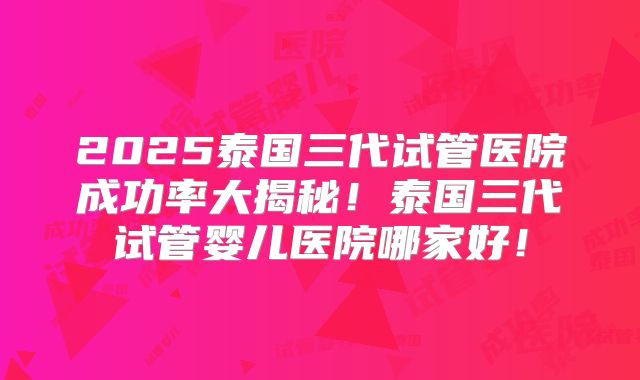 2025泰国三代试管医院成功率大揭秘!泰国三代试管婴儿医院哪家好!