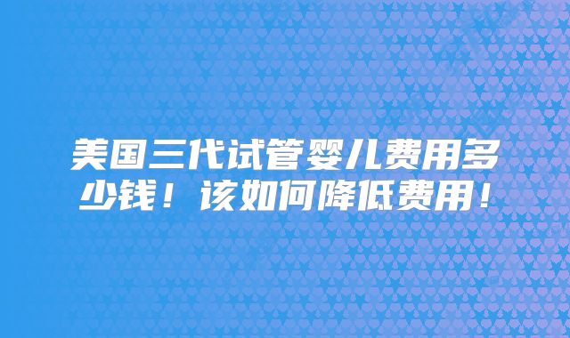 美国三代试管婴儿费用多少钱！该如何降低费用！