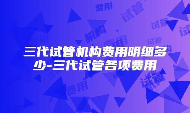 三代试管机构费用明细多少-三代试管各项费用