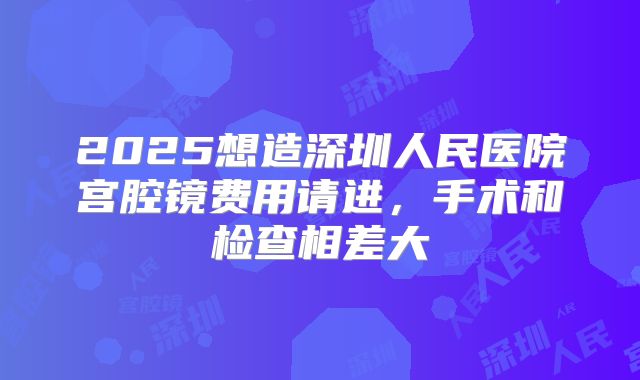 2025想造深圳人民医院宫腔镜费用请进，手术和检查相差大