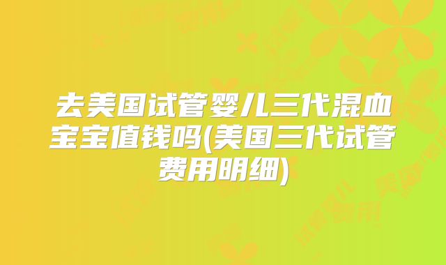 去美国试管婴儿三代混血宝宝值钱吗(美国三代试管费用明细)