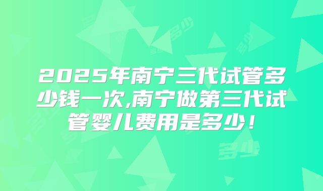2025年南宁三代试管多少钱一次,南宁做第三代试管婴儿费用是多少！