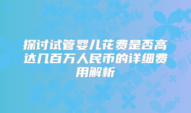探讨试管婴儿花费是否高达几百万人民币的详细费用解析