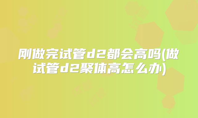 刚做完试管d2都会高吗(做试管d2聚体高怎么办)