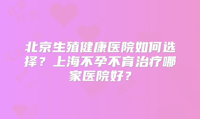 北京生殖健康医院如何选择？上海不孕不育治疗哪家医院好？