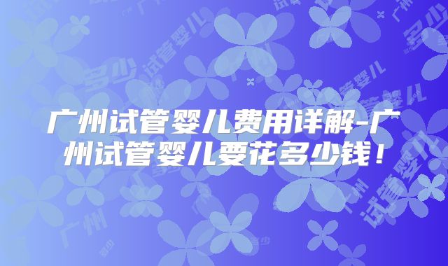广州试管婴儿费用详解-广州试管婴儿要花多少钱！