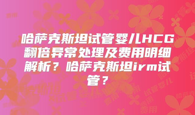 哈萨克斯坦试管婴儿HCG翻倍异常处理及费用明细解析？哈萨克斯坦irm试管？