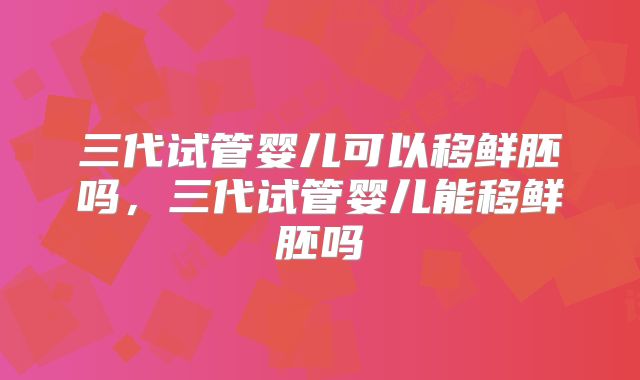 三代试管婴儿可以移鲜胚吗,三代试管婴儿能移鲜胚吗