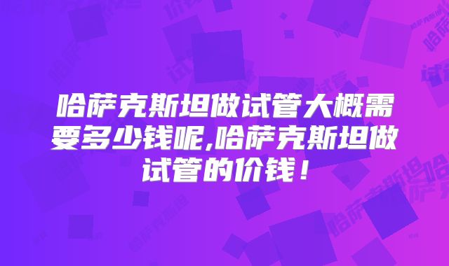 哈萨克斯坦做试管大概需要多少钱呢,哈萨克斯坦做试管的价钱!