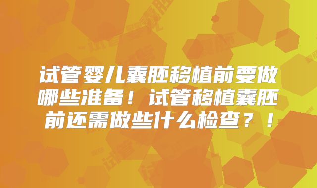 试管婴儿囊胚移植前要做哪些准备！试管移植囊胚前还需做些什么检查？！