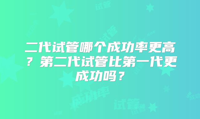 二代试管哪个成功率更高？第二代试管比第一代更成功吗？