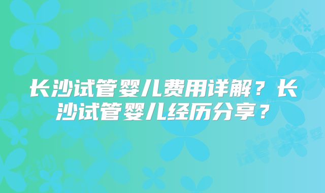 长沙试管婴儿费用详解?长沙试管婴儿经历分享?
