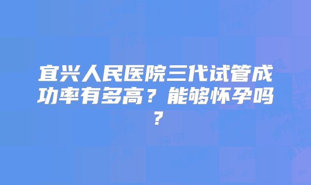 宜兴人民医院三代试管成功率有多高?能够怀孕吗?