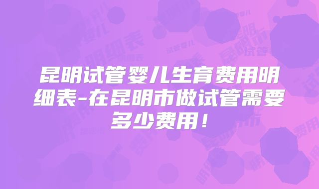 昆明试管婴儿生育费用明细表-在昆明市做试管需要多少费用！