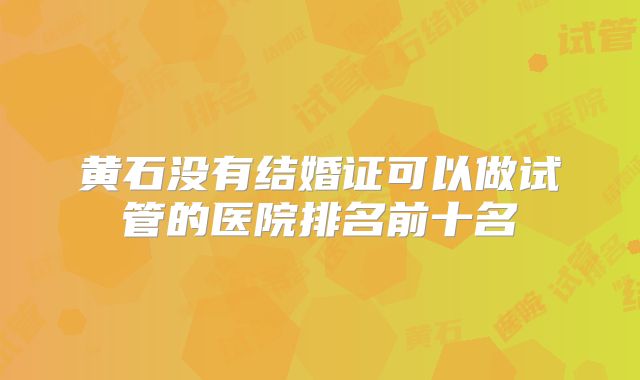 黄石没有结婚证可以做试管的医院排名前十名
