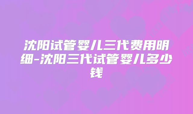 沈阳试管婴儿三代费用明细-沈阳三代试管婴儿多少钱