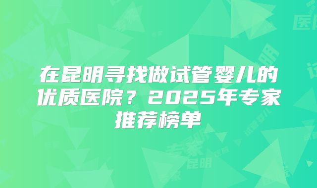 在昆明寻找做试管婴儿的优质医院？2025年专家推荐榜单