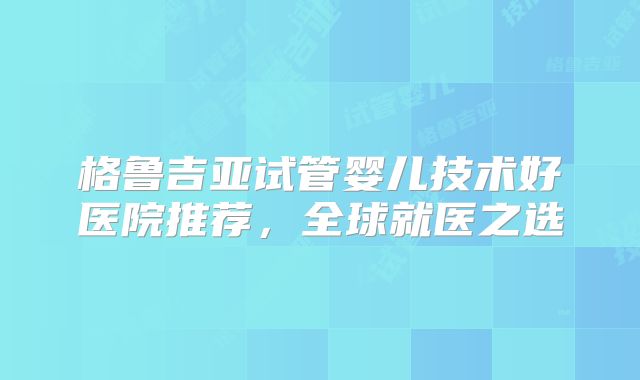 格鲁吉亚试管婴儿技术好医院推荐，全球就医之选