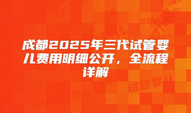 成都2025年三代试管婴儿费用明细公开，全流程详解