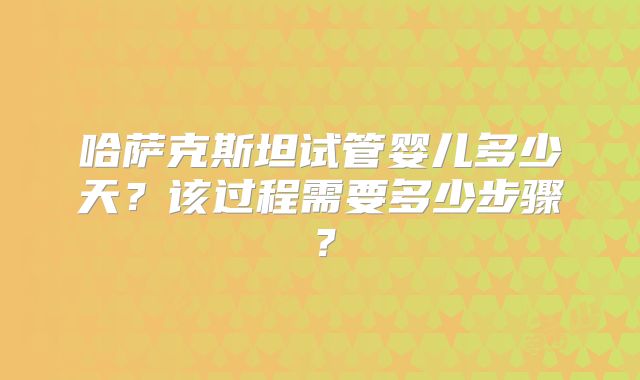哈萨克斯坦试管婴儿多少天?该过程需要多少步骤?
