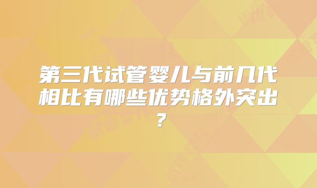 第三代试管婴儿与前几代相比有哪些优势格外突出？