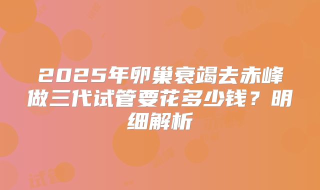 2025年卵巢衰竭去赤峰做三代试管要花多少钱？明细解析