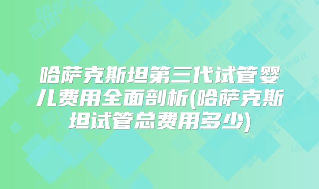 哈萨克斯坦第三代试管婴儿费用全面剖析(哈萨克斯坦试管总费用多少)