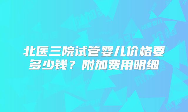 北医三院试管婴儿价格要多少钱？附加费用明细