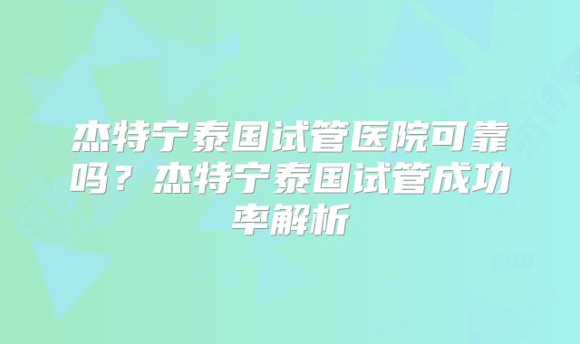 杰特宁泰国试管医院可靠吗？杰特宁泰国试管成功率解析