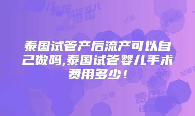 泰国试管产后流产可以自己做吗,泰国试管婴儿手术费用多少！