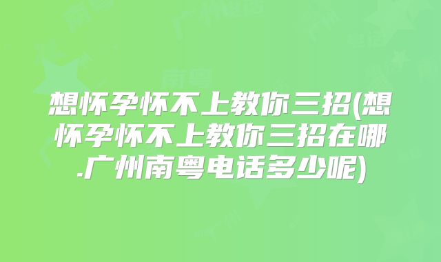 想怀孕怀不上教你三招(想怀孕怀不上教你三招在哪.广州南粤电话多少呢)