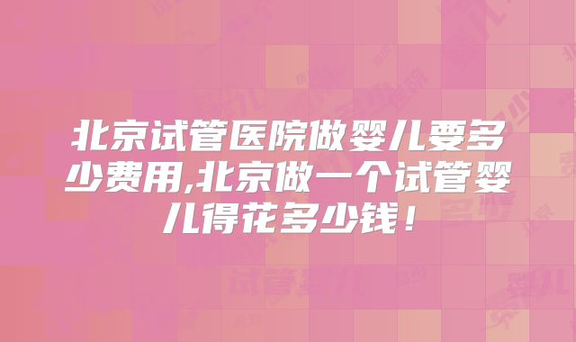 北京试管医院做婴儿要多少费用,北京做一个试管婴儿得花多少钱！