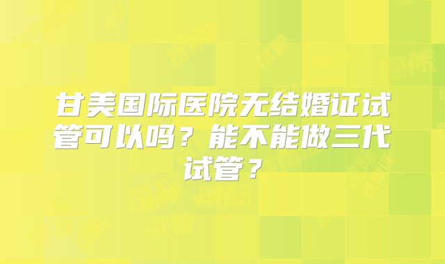 甘美国际医院无结婚证试管可以吗？能不能做三代试管？