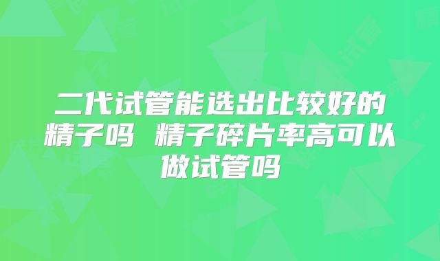 二代试管能选出比较好的精子吗 精子碎片率高可以做试管吗