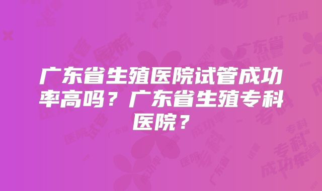 广东省生殖医院试管成功率高吗？广东省生殖专科医院？