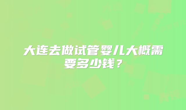 大连去做试管婴儿大概需要多少钱？