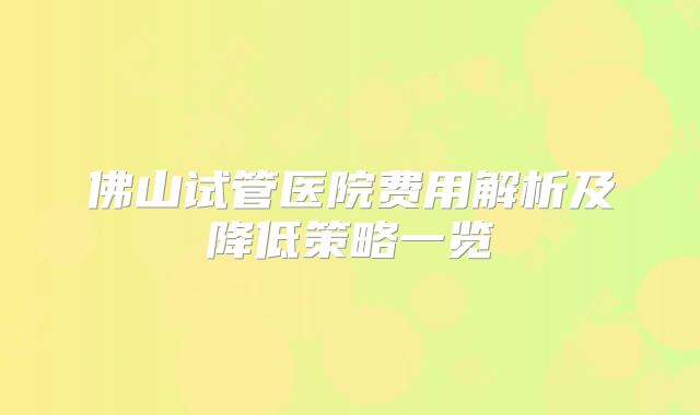 佛山试管医院费用解析及降低策略一览
