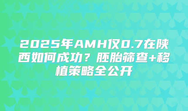 2025年AMH仅0.7在陕西如何成功？胚胎筛查+移植策略全公开