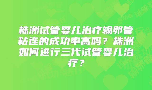 株洲试管婴儿治疗输卵管粘连的成功率高吗？株洲如何进行三代试管婴儿治疗？