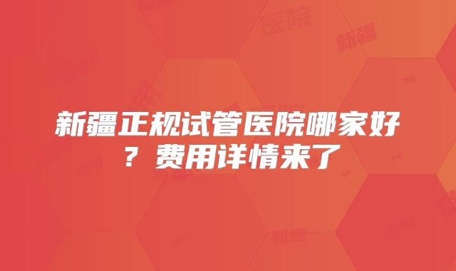 新疆正规试管医院哪家好?费用详情来了
