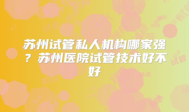 苏州试管私人机构哪家强？苏州医院试管技术好不好