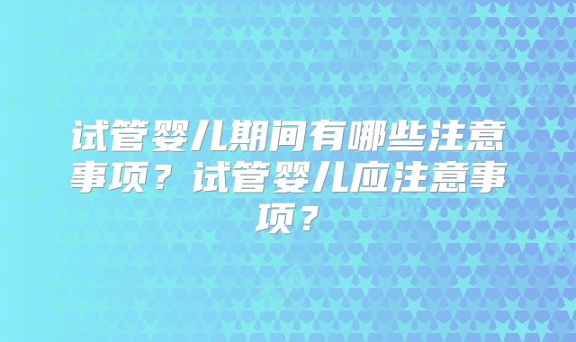 试管婴儿期间有哪些注意事项？试管婴儿应注意事项？