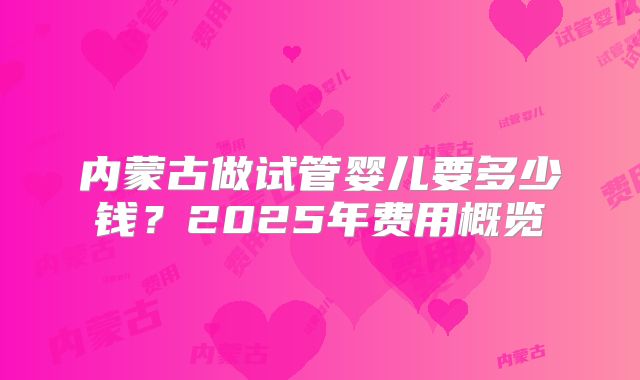 内蒙古做试管婴儿要多少钱？2025年费用概览