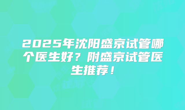 2025年沈阳盛京试管哪个医生好？附盛京试管医生推荐！