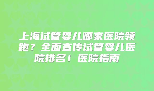 上海试管婴儿哪家医院领跑？全面宣传试管婴儿医院排名！医院指南