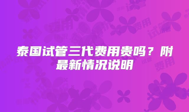 泰国试管三代费用贵吗?附最新情况说明