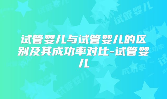 试管婴儿与试管婴儿的区别及其成功率对比-试管婴儿