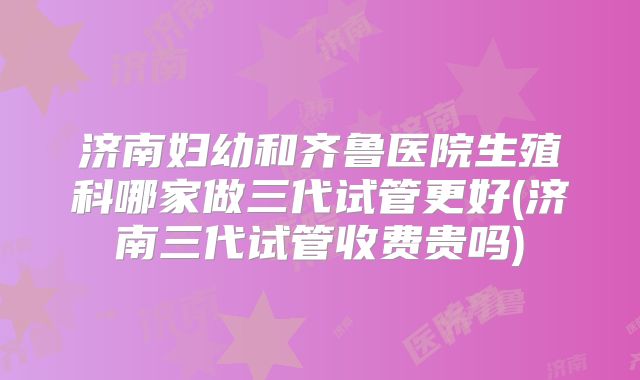 济南妇幼和齐鲁医院生殖科哪家做三代试管更好(济南三代试管收费贵吗)